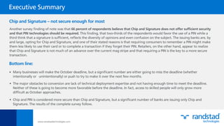 Another survey ﬁnding of note was that 66 percent of respondents believe that Chip and Signature does not offer sufﬁcient security
and that PIN technologies should be required. This ﬁnding, that two-thirds of the respondents would favor the use of a PIN while a
third think that a signature is sufﬁcient, reﬂects the diversity of opinions and even confusion on the subject. The issuing banks are, by
and large, opting for Chip and Signature, and one of their stated reasons is that requiring consumers to remember a PIN might make
them less likely to use their card or to complete a transaction if they forget their PIN. Retailers, on the other hand, appear to realize
that Chip and Signature is not much of an advance over the current mag stripe and that requiring a PIN is the key to a more secure
transaction.
www.randstadtechnologies.com
•
Executive Summary
Chip and Signature – not secure enough for most
Bottom line:
•
•
Many businesses will make the October deadline, but a signiﬁcant number are either going to miss the deadline (whether
intentionally or unintentionally) or push to try to make it over the next few months.
The major obstacles to conversion are lack of technical deployment expertise and not having enough time to meet the deadline.
Neither of these is going to become more favorable before the deadline. In fact, access to skilled people will only grow more
difﬁcult as October approaches.
Chip and PIN is considered more secure than Chip and Signature, but a signiﬁcant number of banks are issuing only Chip and
Signature. The results of the complete survey follow.
 