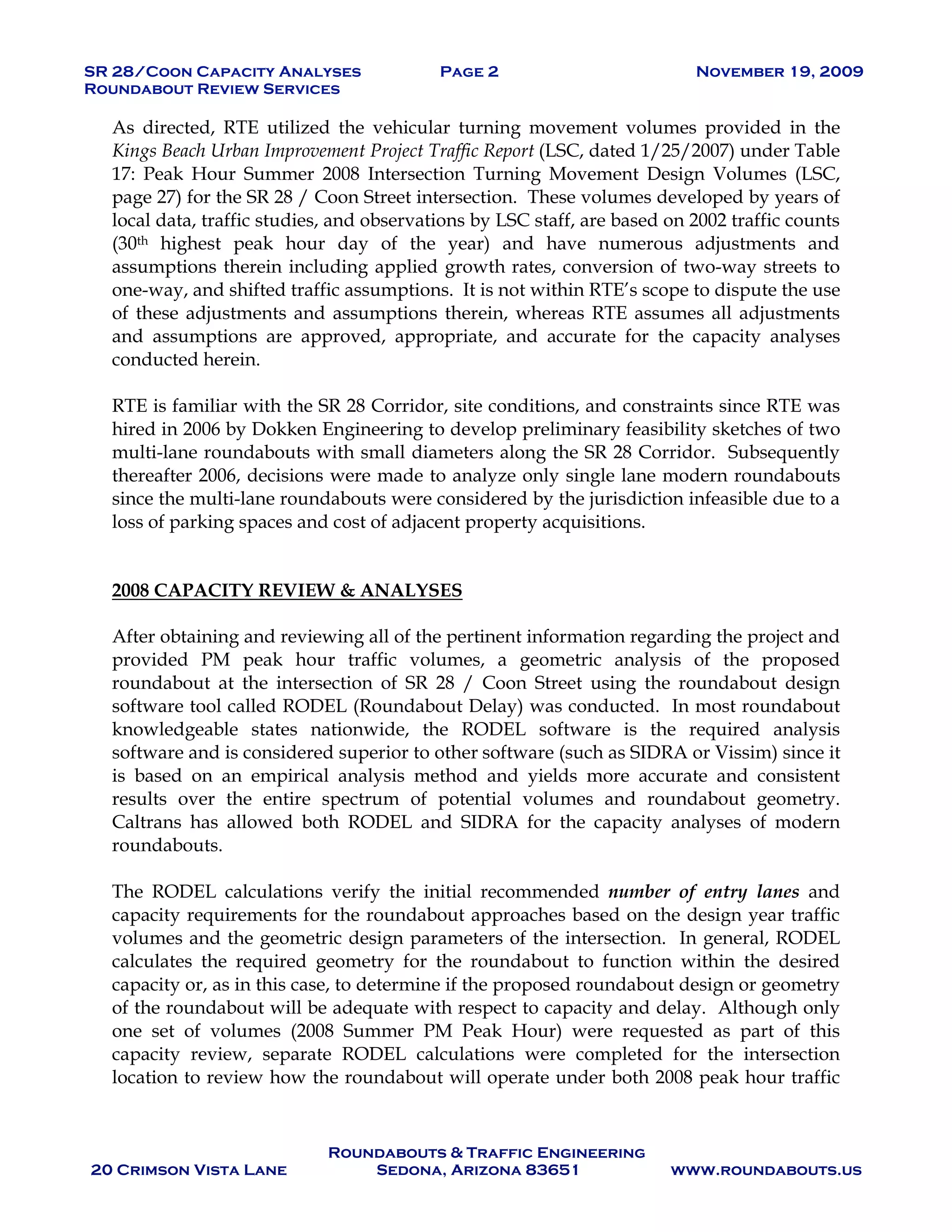 SR 28/Coon Capacity Analyses Page 2 November 19, 2009
Roundabout Review Services
Roundabouts & Traffic Engineering
20 Crimson Vista Lane Sedona, Arizona 83651 www.roundabouts.us
As directed, RTE utilized the vehicular turning movement volumes provided in the
Kings Beach Urban Improvement Project Traffic Report (LSC, dated 1/25/2007) under Table
17: Peak Hour Summer 2008 Intersection Turning Movement Design Volumes (LSC,
page 27) for the SR 28 / Coon Street intersection. These volumes developed by years of
local data, traffic studies, and observations by LSC staff, are based on 2002 traffic counts
(30th highest peak hour day of the year) and have numerous adjustments and
assumptions therein including applied growth rates, conversion of two-way streets to
one-way, and shifted traffic assumptions. It is not within RTE’s scope to dispute the use
of these adjustments and assumptions therein, whereas RTE assumes all adjustments
and assumptions are approved, appropriate, and accurate for the capacity analyses
conducted herein.
RTE is familiar with the SR 28 Corridor, site conditions, and constraints since RTE was
hired in 2006 by Dokken Engineering to develop preliminary feasibility sketches of two
multi-lane roundabouts with small diameters along the SR 28 Corridor. Subsequently
thereafter 2006, decisions were made to analyze only single lane modern roundabouts
since the multi-lane roundabouts were considered by the jurisdiction infeasible due to a
loss of parking spaces and cost of adjacent property acquisitions.
2008 CAPACITY REVIEW & ANALYSES
After obtaining and reviewing all of the pertinent information regarding the project and
provided PM peak hour traffic volumes, a geometric analysis of the proposed
roundabout at the intersection of SR 28 / Coon Street using the roundabout design
software tool called RODEL (Roundabout Delay) was conducted. In most roundabout
knowledgeable states nationwide, the RODEL software is the required analysis
software and is considered superior to other software (such as SIDRA or Vissim) since it
is based on an empirical analysis method and yields more accurate and consistent
results over the entire spectrum of potential volumes and roundabout geometry.
Caltrans has allowed both RODEL and SIDRA for the capacity analyses of modern
roundabouts.
The RODEL calculations verify the initial recommended number of entry lanes and
capacity requirements for the roundabout approaches based on the design year traffic
volumes and the geometric design parameters of the intersection. In general, RODEL
calculates the required geometry for the roundabout to function within the desired
capacity or, as in this case, to determine if the proposed roundabout design or geometry
of the roundabout will be adequate with respect to capacity and delay. Although only
one set of volumes (2008 Summer PM Peak Hour) were requested as part of this
capacity review, separate RODEL calculations were completed for the intersection
location to review how the roundabout will operate under both 2008 peak hour traffic
 