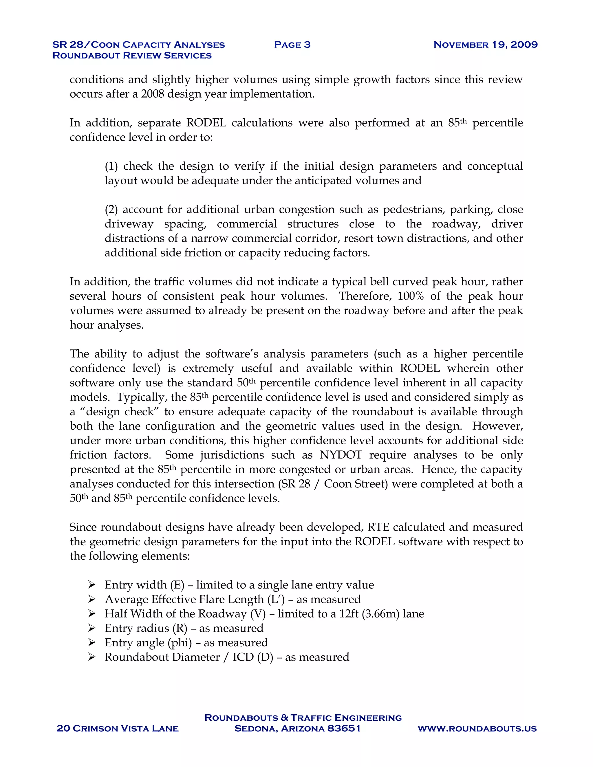 SR 28/Coon Capacity Analyses Page 3 November 19, 2009
Roundabout Review Services
Roundabouts & Traffic Engineering
20 Crimson Vista Lane Sedona, Arizona 83651 www.roundabouts.us
conditions and slightly higher volumes using simple growth factors since this review
occurs after a 2008 design year implementation.
In addition, separate RODEL calculations were also performed at an 85th percentile
confidence level in order to:
(1) check the design to verify if the initial design parameters and conceptual
layout would be adequate under the anticipated volumes and
(2) account for additional urban congestion such as pedestrians, parking, close
driveway spacing, commercial structures close to the roadway, driver
distractions of a narrow commercial corridor, resort town distractions, and other
additional side friction or capacity reducing factors.
In addition, the traffic volumes did not indicate a typical bell curved peak hour, rather
several hours of consistent peak hour volumes. Therefore, 100% of the peak hour
volumes were assumed to already be present on the roadway before and after the peak
hour analyses.
The ability to adjust the software’s analysis parameters (such as a higher percentile
confidence level) is extremely useful and available within RODEL wherein other
software only use the standard 50th percentile confidence level inherent in all capacity
models. Typically, the 85th percentile confidence level is used and considered simply as
a “design check” to ensure adequate capacity of the roundabout is available through
both the lane configuration and the geometric values used in the design. However,
under more urban conditions, this higher confidence level accounts for additional side
friction factors. Some jurisdictions such as NYDOT require analyses to be only
presented at the 85th percentile in more congested or urban areas. Hence, the capacity
analyses conducted for this intersection (SR 28 / Coon Street) were completed at both a
50th and 85th percentile confidence levels.
Since roundabout designs have already been developed, RTE calculated and measured
the geometric design parameters for the input into the RODEL software with respect to
the following elements:
! Entry width (E) – limited to a single lane entry value
! Average Effective Flare Length (L’) – as measured
! Half Width of the Roadway (V) – limited to a 12ft (3.66m) lane
! Entry radius (R) – as measured
! Entry angle (phi) – as measured
! Roundabout Diameter / ICD (D) – as measured
 