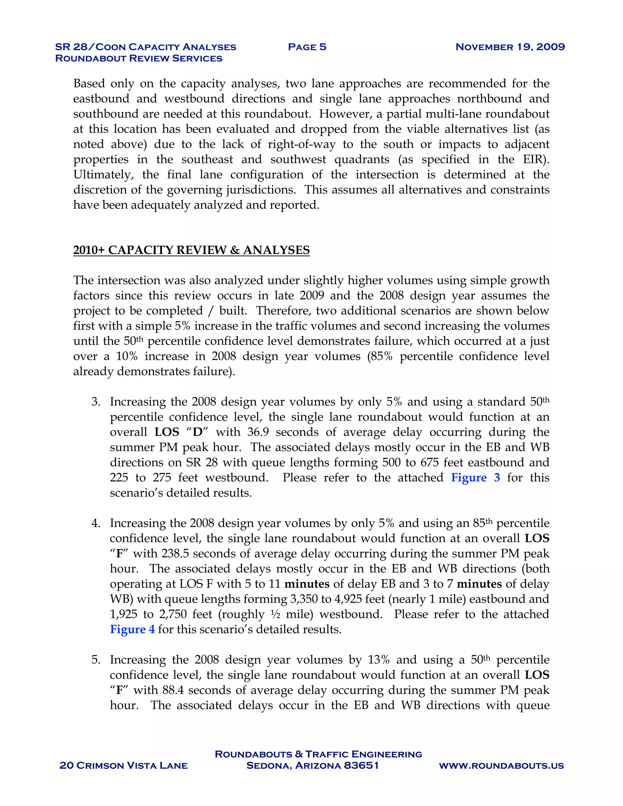 SR 28/Coon Capacity Analyses Page 5 November 19, 2009
Roundabout Review Services
Roundabouts & Traffic Engineering
20 Crimson Vista Lane Sedona, Arizona 83651 www.roundabouts.us
Based only on the capacity analyses, two lane approaches are recommended for the
eastbound and westbound directions and single lane approaches northbound and
southbound are needed at this roundabout. However, a partial multi-lane roundabout
at this location has been evaluated and dropped from the viable alternatives list (as
noted above) due to the lack of right-of-way to the south or impacts to adjacent
properties in the southeast and southwest quadrants (as specified in the EIR).
Ultimately, the final lane configuration of the intersection is determined at the
discretion of the governing jurisdictions. This assumes all alternatives and constraints
have been adequately analyzed and reported.
2010+ CAPACITY REVIEW & ANALYSES
The intersection was also analyzed under slightly higher volumes using simple growth
factors since this review occurs in late 2009 and the 2008 design year assumes the
project to be completed / built. Therefore, two additional scenarios are shown below
first with a simple 5% increase in the traffic volumes and second increasing the volumes
until the 50th percentile confidence level demonstrates failure, which occurred at a just
over a 10% increase in 2008 design year volumes (85% percentile confidence level
already demonstrates failure).
3. Increasing the 2008 design year volumes by only 5% and using a standard 50th
percentile confidence level, the single lane roundabout would function at an
overall LOS “D” with 36.9 seconds of average delay occurring during the
summer PM peak hour. The associated delays mostly occur in the EB and WB
directions on SR 28 with queue lengths forming 500 to 675 feet eastbound and
225 to 275 feet westbound. Please refer to the attached Figure 3 for this
scenario’s detailed results.
4. Increasing the 2008 design year volumes by only 5% and using an 85th percentile
confidence level, the single lane roundabout would function at an overall LOS
“F” with 238.5 seconds of average delay occurring during the summer PM peak
hour. The associated delays mostly occur in the EB and WB directions (both
operating at LOS F with 5 to 11 minutes of delay EB and 3 to 7 minutes of delay
WB) with queue lengths forming 3,350 to 4,925 feet (nearly 1 mile) eastbound and
1,925 to 2,750 feet (roughly ½ mile) westbound. Please refer to the attached
Figure 4 for this scenario’s detailed results.
5. Increasing the 2008 design year volumes by 13% and using a 50th percentile
confidence level, the single lane roundabout would function at an overall LOS
“F” with 88.4 seconds of average delay occurring during the summer PM peak
hour. The associated delays occur in the EB and WB directions with queue
 