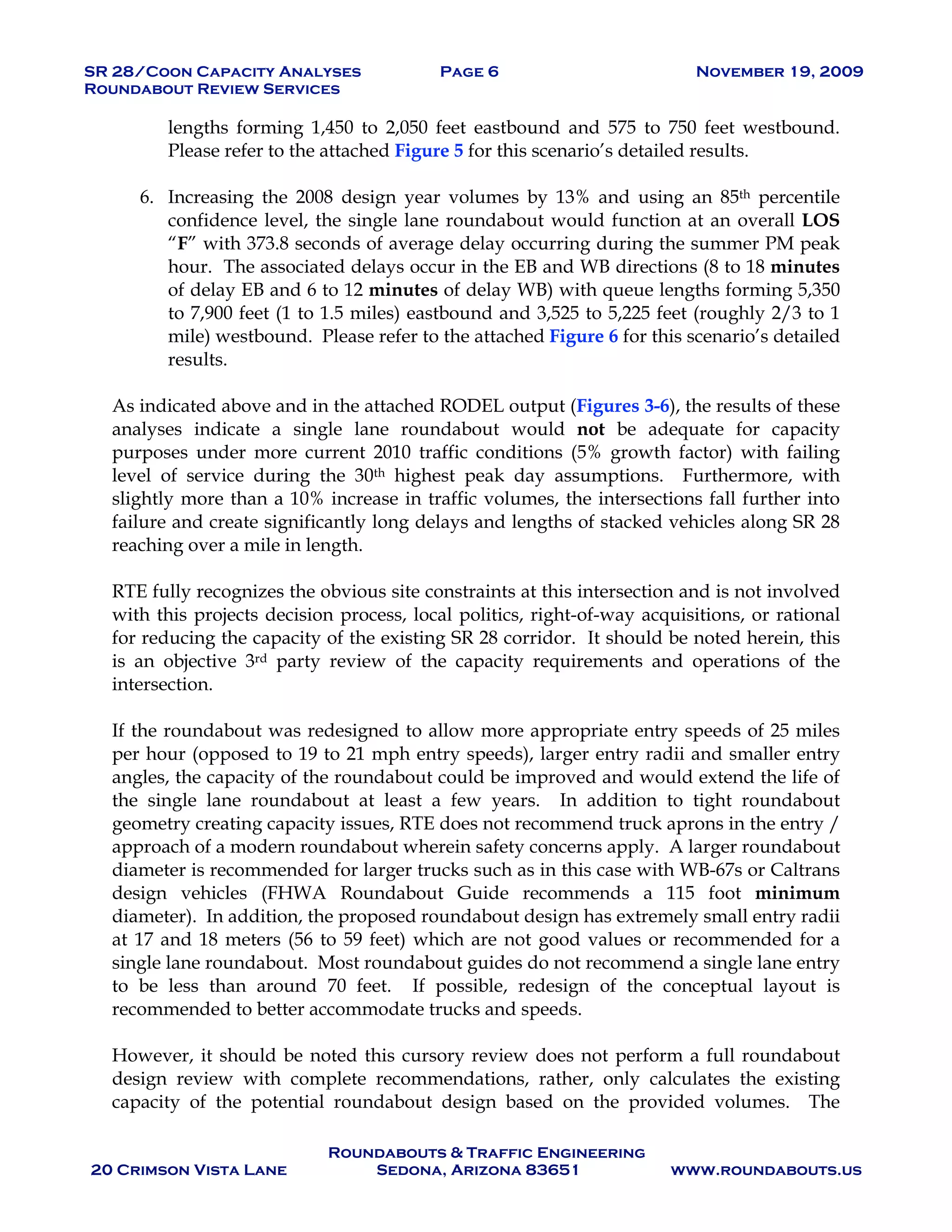 SR 28/Coon Capacity Analyses Page 6 November 19, 2009
Roundabout Review Services
Roundabouts & Traffic Engineering
20 Crimson Vista Lane Sedona, Arizona 83651 www.roundabouts.us
lengths forming 1,450 to 2,050 feet eastbound and 575 to 750 feet westbound.
Please refer to the attached Figure 5 for this scenario’s detailed results.
6. Increasing the 2008 design year volumes by 13% and using an 85th percentile
confidence level, the single lane roundabout would function at an overall LOS
“F” with 373.8 seconds of average delay occurring during the summer PM peak
hour. The associated delays occur in the EB and WB directions (8 to 18 minutes
of delay EB and 6 to 12 minutes of delay WB) with queue lengths forming 5,350
to 7,900 feet (1 to 1.5 miles) eastbound and 3,525 to 5,225 feet (roughly 2/3 to 1
mile) westbound. Please refer to the attached Figure 6 for this scenario’s detailed
results.
As indicated above and in the attached RODEL output (Figures 3-6), the results of these
analyses indicate a single lane roundabout would not be adequate for capacity
purposes under more current 2010 traffic conditions (5% growth factor) with failing
level of service during the 30th highest peak day assumptions. Furthermore, with
slightly more than a 10% increase in traffic volumes, the intersections fall further into
failure and create significantly long delays and lengths of stacked vehicles along SR 28
reaching over a mile in length.
RTE fully recognizes the obvious site constraints at this intersection and is not involved
with this projects decision process, local politics, right-of-way acquisitions, or rational
for reducing the capacity of the existing SR 28 corridor. It should be noted herein, this
is an objective 3rd party review of the capacity requirements and operations of the
intersection.
If the roundabout was redesigned to allow more appropriate entry speeds of 25 miles
per hour (opposed to 19 to 21 mph entry speeds), larger entry radii and smaller entry
angles, the capacity of the roundabout could be improved and would extend the life of
the single lane roundabout at least a few years. In addition to tight roundabout
geometry creating capacity issues, RTE does not recommend truck aprons in the entry /
approach of a modern roundabout wherein safety concerns apply. A larger roundabout
diameter is recommended for larger trucks such as in this case with WB-67s or Caltrans
design vehicles (FHWA Roundabout Guide recommends a 115 foot minimum
diameter). In addition, the proposed roundabout design has extremely small entry radii
at 17 and 18 meters (56 to 59 feet) which are not good values or recommended for a
single lane roundabout. Most roundabout guides do not recommend a single lane entry
to be less than around 70 feet. If possible, redesign of the conceptual layout is
recommended to better accommodate trucks and speeds.
However, it should be noted this cursory review does not perform a full roundabout
design review with complete recommendations, rather, only calculates the existing
capacity of the potential roundabout design based on the provided volumes. The
 