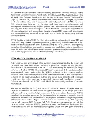 SR 28/Coon Capacity Analyses Page 2 November 19, 2009
Roundabout Review Services
Roundabouts & Traffic Engineering
20 Crimson Vista Lane Sedona, Arizona 83651 www.roundabouts.us
As directed, RTE utilized the vehicular turning movement volumes provided in the
Kings Beach Urban Improvement Project Traffic Report (LSC, dated 1/25/2007) under Table
17: Peak Hour Summer 2008 Intersection Turning Movement Design Volumes (LSC,
page 27) for the SR 28 / Coon Street intersection. These volumes developed by years of
local data, traffic studies, and observations by LSC staff, are based on 2002 traffic counts
(30th highest peak hour day of the year) and have numerous adjustments and
assumptions therein including applied growth rates, conversion of two-way streets to
one-way, and shifted traffic assumptions. It is not within RTE’s scope to dispute the use
of these adjustments and assumptions therein, whereas RTE assumes all adjustments
and assumptions are approved, appropriate, and accurate for the capacity analyses
conducted herein.
RTE is familiar with the SR 28 Corridor, site conditions, and constraints since RTE was
hired in 2006 by Dokken Engineering to develop preliminary feasibility sketches of two
multi-lane roundabouts with small diameters along the SR 28 Corridor. Subsequently
thereafter 2006, decisions were made to analyze only single lane modern roundabouts
since the multi-lane roundabouts were considered by the jurisdiction infeasible due to a
loss of parking spaces and cost of adjacent property acquisitions.
2008 CAPACITY REVIEW & ANALYSES
After obtaining and reviewing all of the pertinent information regarding the project and
provided PM peak hour traffic volumes, a geometric analysis of the proposed
roundabout at the intersection of SR 28 / Coon Street using the roundabout design
software tool called RODEL (Roundabout Delay) was conducted. In most roundabout
knowledgeable states nationwide, the RODEL software is the required analysis
software and is considered superior to other software (such as SIDRA or Vissim) since it
is based on an empirical analysis method and yields more accurate and consistent
results over the entire spectrum of potential volumes and roundabout geometry.
Caltrans has allowed both RODEL and SIDRA for the capacity analyses of modern
roundabouts.
The RODEL calculations verify the initial recommended number of entry lanes and
capacity requirements for the roundabout approaches based on the design year traffic
volumes and the geometric design parameters of the intersection. In general, RODEL
calculates the required geometry for the roundabout to function within the desired
capacity or, as in this case, to determine if the proposed roundabout design or geometry
of the roundabout will be adequate with respect to capacity and delay. Although only
one set of volumes (2008 Summer PM Peak Hour) were requested as part of this
capacity review, separate RODEL calculations were completed for the intersection
location to review how the roundabout will operate under both 2008 peak hour traffic
 