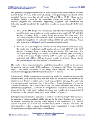 SR 28/Coon Capacity Analyses Page 4 November 19, 2009
Roundabout Review Services
Roundabouts & Traffic Engineering
20 Crimson Vista Lane Sedona, Arizona 83651 www.roundabouts.us
The geometric design parameters used in these analyses were measured from the most
current design provided to RTE (see attached). Truck percentages were based on the
provided Caltrans truck data at mile posts 9.34 and 11 on SR 28. Based on the
established design criteria for the roundabout intersection analyses, the RODEL
software program and roundabout engineering judgment, RTE determined the
following capacity results for the single lane roundabout intersection at SR 28/Coon
Street:
1. Based on the 2008 design year volumes and a standard 50th percentile confidence
level, the single lane roundabout would function at an overall LOS “C” with 23.6
seconds of average delay occurring during the summer PM peak hour. The
associated delays mostly occur in the EB and WB directions on SR 28 with queue
lengths forming 250 to 375 feet eastbound and 150 to 175 feet westbound. Please
refer to the attached Figure 1 for this scenario’s detailed results.
2. Based on the 2008 design year volumes and an 85th percentile confidence level,
the single lane roundabout would function at an overall LOS “F” with 158.7
seconds of average delay occurring during the summer PM peak hour. The
associated delays mostly occur in the EB and WB directions (both operating at
LOS F) with queue lengths forming 2,200 to 3,225 feet (roughly ½ mile)
eastbound and 1,125 to 1,475 feet (roughly ¼ mile) westbound. Please refer to
the attached Figure 2 for this scenario’s detailed results.
The results of these analyses indicate a single lane roundabout would not be adequate
for capacity purposes under 2008 conditions. Considering this “Urban Improvement
Project” and urban conditions of the Kings Beach Corridor, the 85th percentile
calculations are appropriate for the capacity analyses of this site.
Unfortunately, SIDRA underestimates the capacity needs of a roundabout at relatively
lower volumes (such as in this case) and does not have the abilities to compensate for
additional side friction or urban factors (such as pedestrians, parking, close driveway
spacing, commercial structures close to the roadway, driver distractions of a narrow
commercial corridor, resort town distractions, and other additional side friction or
capacity reducing factors). Even with the 85th percentile calculations assumed as only a
design check, the results clearly indicate the single lane roundabout is under-designed
with respect to the geometric design and required lane configuration.
Taking into account the close proximity of another roundabout roughly 600 feet away,
the capacity of each roundabout will be affected by the other’s limitations in capacity.
In addition, reviewing the resulting queue lengths of this roundabout, it is clear the
queues will “back up” or stack into the other roundabout at only 600 feet away. As
each roundabout begins to queue, the capacity issue / degradation is compounded at
the upstream roundabout and between roundabouts.
 