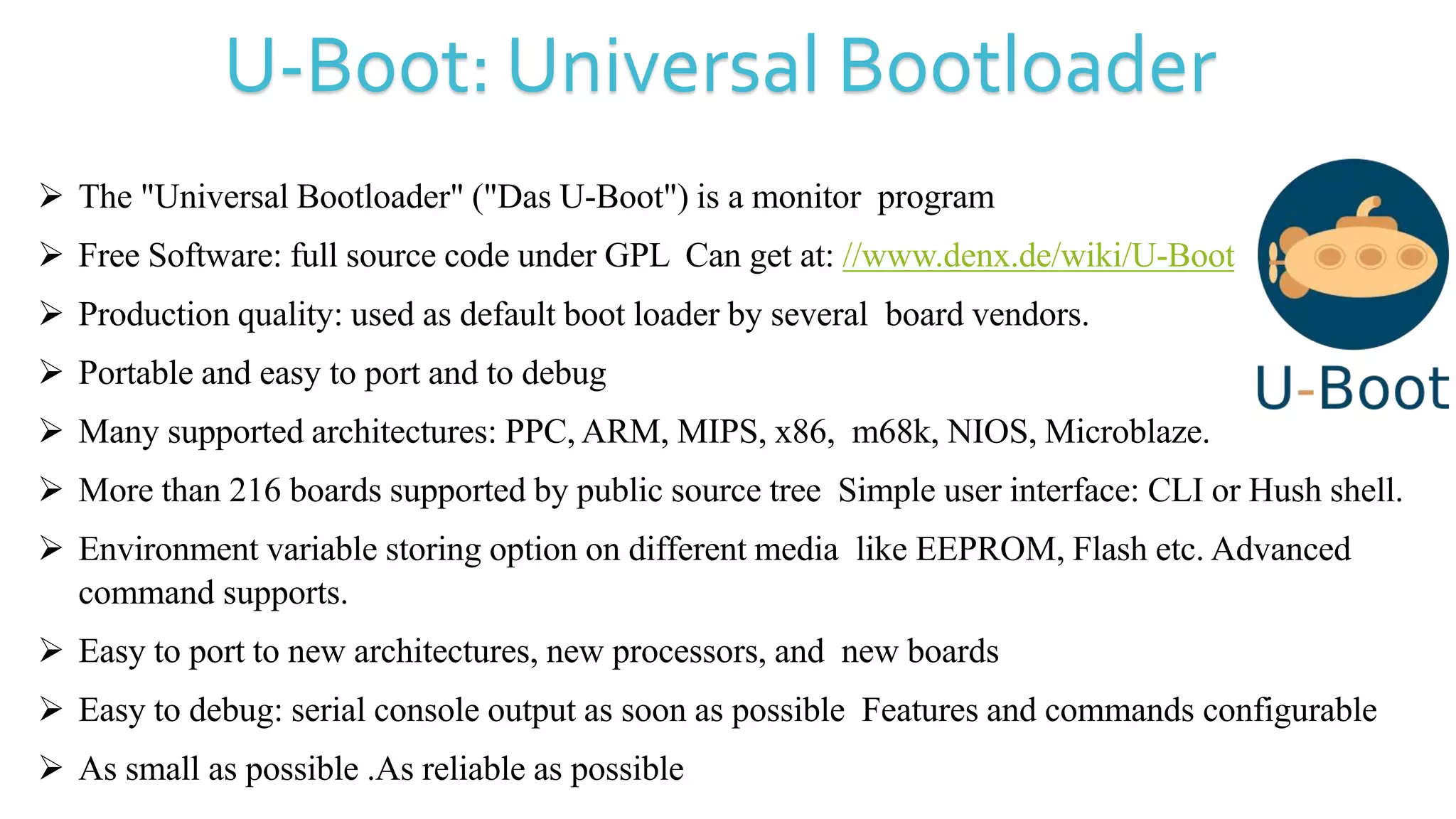 U-Boot: Universal Bootloader
 The "Universal Bootloader" ("Das U-Boot") is a monitor program
 Free Software: full source code under GPL Can get at: //www.denx.de/wiki/U-Boot
 Production quality: used as default boot loader by several board vendors.
 Portable and easy to port and to debug
 Many supported architectures: PPC, ARM, MIPS, x86, m68k, NIOS, Microblaze.
 More than 216 boards supported by public source tree Simple user interface: CLI or Hush shell.
 Environment variable storing option on different media like EEPROM, Flash etc. Advanced
command supports.
 Easy to port to new architectures, new processors, and new boards
 Easy to debug: serial console output as soon as possible Features and commands configurable
 As small as possible .As reliable as possible
 