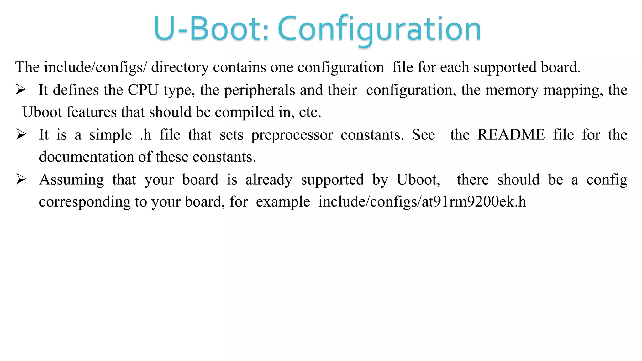 U-Boot: Configuration
The include/configs/ directory contains one configuration file for each supported board.
 It defines the CPU type, the peripherals and their configuration, the memory mapping, the
Uboot features that should be compiled in, etc.
 It is a simple .h file that sets preprocessor constants. See the README file for the
documentation of these constants.
 Assuming that your board is already supported by Uboot, there should be a config
corresponding to your board, for example include/configs/at91rm9200ek.h
 