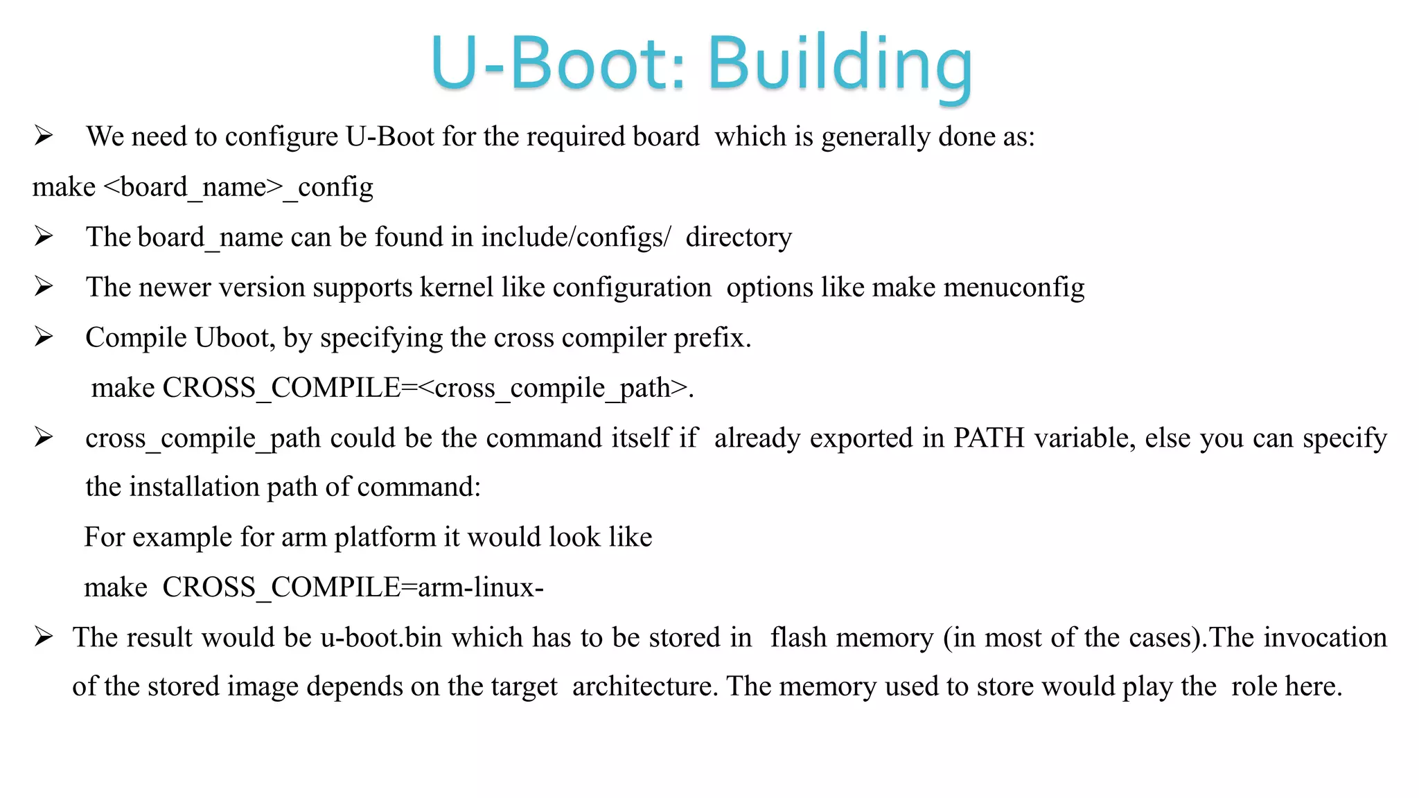  We need to configure U-Boot for the required board which is generally done as:
make <board_name>_config
 The board_name can be found in include/configs/ directory
 The newer version supports kernel like configuration options like make menuconfig
 Compile Uboot, by specifying the cross compiler prefix.
make CROSS_COMPILE=<cross_compile_path>.
 cross_compile_path could be the command itself if already exported in PATH variable, else you can specify
the installation path of command:
For example for arm platform it would look like
make CROSS_COMPILE=arm-linux-
 The result would be u-boot.bin which has to be stored in flash memory (in most of the cases).The invocation
of the stored image depends on the target architecture. The memory used to store would play the role here.
U-Boot: Building
 