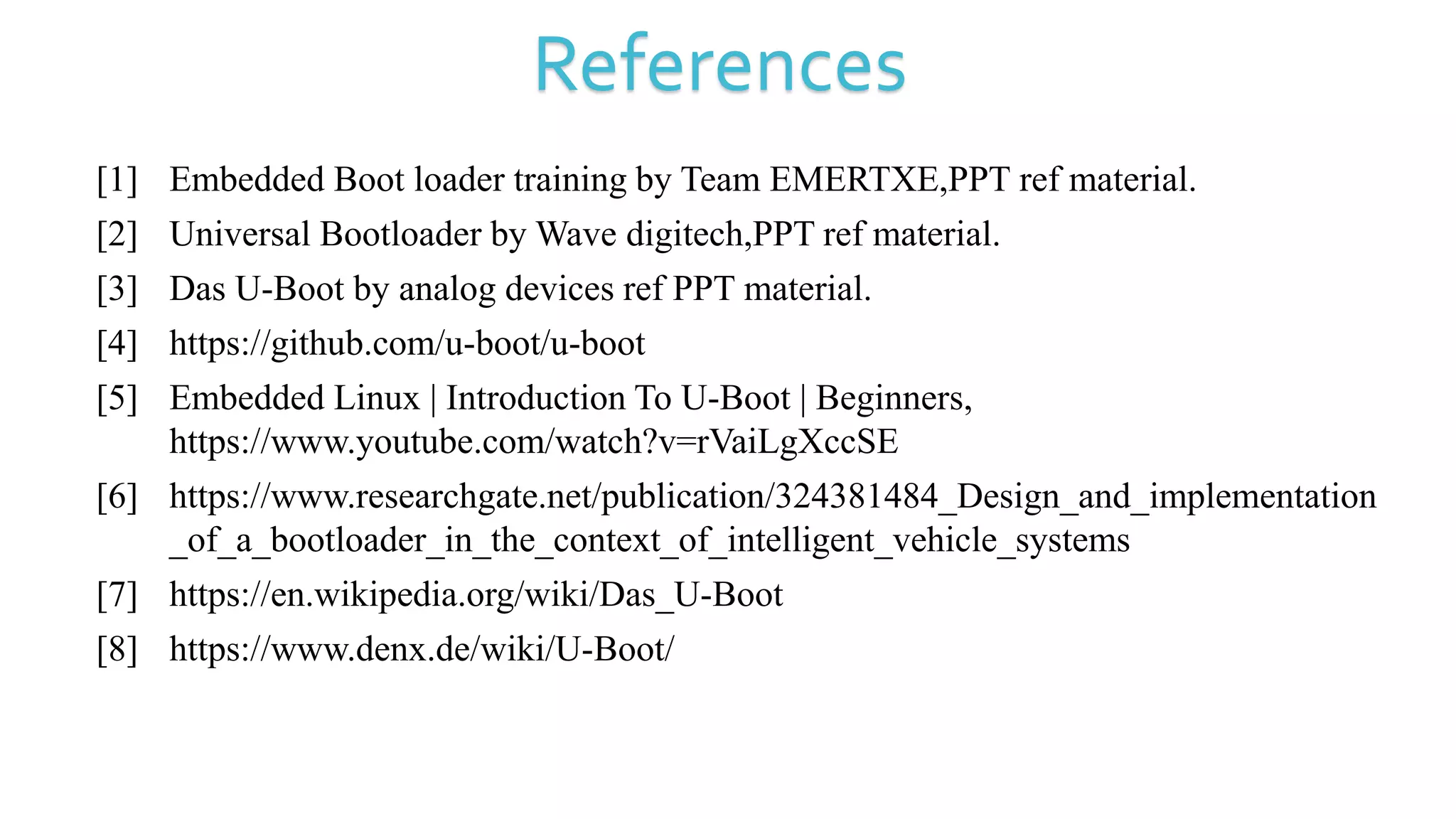 References
[1] Embedded Boot loader training by Team EMERTXE,PPT ref material.
[2] Universal Bootloader by Wave digitech,PPT ref material.
[3] Das U-Boot by analog devices ref PPT material.
[4] https://github.com/u-boot/u-boot
[5] Embedded Linux | Introduction To U-Boot | Beginners,
https://www.youtube.com/watch?v=rVaiLgXccSE
[6] https://www.researchgate.net/publication/324381484_Design_and_implementation
_of_a_bootloader_in_the_context_of_intelligent_vehicle_systems
[7] https://en.wikipedia.org/wiki/Das_U-Boot
[8] https://www.denx.de/wiki/U-Boot/
 