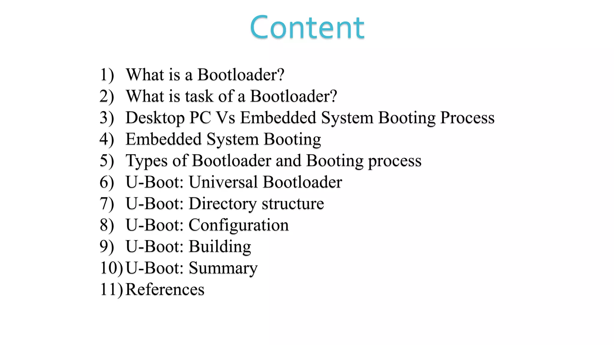 Content
1) What is a Bootloader?
2) What is task of a Bootloader?
3) Desktop PC Vs Embedded System Booting Process
4) Embedded System Booting
5) Types of Bootloader and Booting process
6) U-Boot: Universal Bootloader
7) U-Boot: Directory structure
8) U-Boot: Configuration
9) U-Boot: Building
10)U-Boot: Summary
11)References
 
