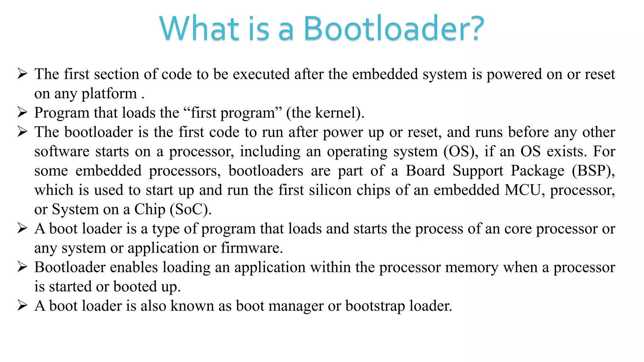 What is a Bootloader?
 The first section of code to be executed after the embedded system is powered on or reset
on any platform .
 Program that loads the “first program” (the kernel).
 The bootloader is the first code to run after power up or reset, and runs before any other
software starts on a processor, including an operating system (OS), if an OS exists. For
some embedded processors, bootloaders are part of a Board Support Package (BSP),
which is used to start up and run the first silicon chips of an embedded MCU, processor,
or System on a Chip (SoC).
 A boot loader is a type of program that loads and starts the process of an core processor or
any system or application or firmware.
 Bootloader enables loading an application within the processor memory when a processor
is started or booted up.
 A boot loader is also known as boot manager or bootstrap loader.
 