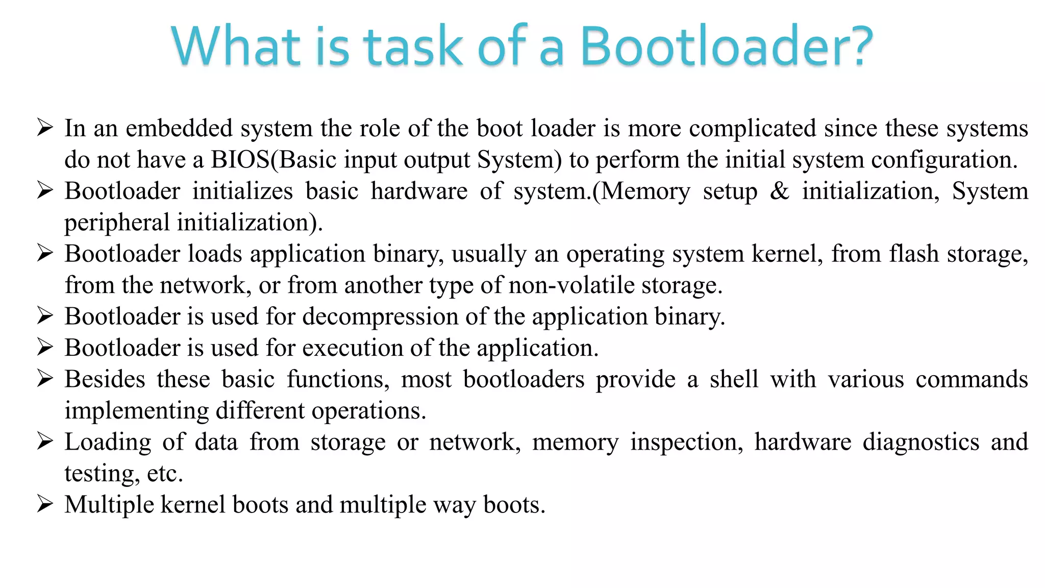 What is task of a Bootloader?
 In an embedded system the role of the boot loader is more complicated since these systems
do not have a BIOS(Basic input output System) to perform the initial system configuration.
 Bootloader initializes basic hardware of system.(Memory setup & initialization, System
peripheral initialization).
 Bootloader loads application binary, usually an operating system kernel, from flash storage,
from the network, or from another type of non-volatile storage.
 Bootloader is used for decompression of the application binary.
 Bootloader is used for execution of the application.
 Besides these basic functions, most bootloaders provide a shell with various commands
implementing different operations.
 Loading of data from storage or network, memory inspection, hardware diagnostics and
testing, etc.
 Multiple kernel boots and multiple way boots.
 