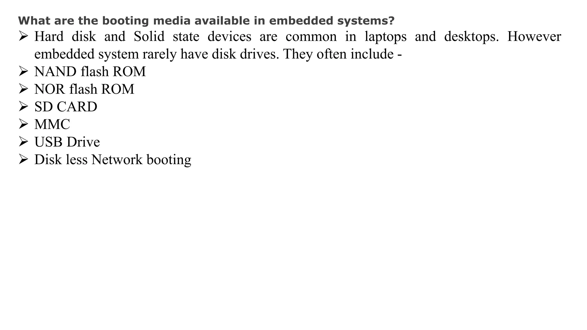 What are the booting media available in embedded systems?
 Hard disk and Solid state devices are common in laptops and desktops. However
embedded system rarely have disk drives. They often include -
 NAND flash ROM
 NOR flash ROM
 SD CARD
 MMC
 USB Drive
 Disk less Network booting
 