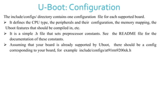 U-Boot: Configuration
The include/configs/ directory contains one configuration file for each supported board.
 It defines the CPU type, the peripherals and their configuration, the memory mapping, the
Uboot features that should be compiled in, etc.
 It is a simple .h file that sets preprocessor constants. See the README file for the
documentation of these constants.
 Assuming that your board is already supported by Uboot, there should be a config
corresponding to your board, for example include/configs/at91rm9200ek.h
 