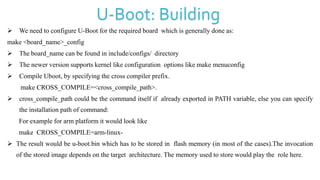  We need to configure U-Boot for the required board which is generally done as:
make <board_name>_config
 The board_name can be found in include/configs/ directory
 The newer version supports kernel like configuration options like make menuconfig
 Compile Uboot, by specifying the cross compiler prefix.
make CROSS_COMPILE=<cross_compile_path>.
 cross_compile_path could be the command itself if already exported in PATH variable, else you can specify
the installation path of command:
For example for arm platform it would look like
make CROSS_COMPILE=arm-linux-
 The result would be u-boot.bin which has to be stored in flash memory (in most of the cases).The invocation
of the stored image depends on the target architecture. The memory used to store would play the role here.
U-Boot: Building
 