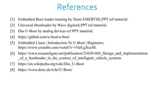 References
[1] Embedded Boot loader training by Team EMERTXE,PPT ref material.
[2] Universal Bootloader by Wave digitech,PPT ref material.
[3] Das U-Boot by analog devices ref PPT material.
[4] https://github.com/u-boot/u-boot
[5] Embedded Linux | Introduction To U-Boot | Beginners,
https://www.youtube.com/watch?v=rVaiLgXccSE
[6] https://www.researchgate.net/publication/324381484_Design_and_implementation
_of_a_bootloader_in_the_context_of_intelligent_vehicle_systems
[7] https://en.wikipedia.org/wiki/Das_U-Boot
[8] https://www.denx.de/wiki/U-Boot/
 