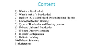 Content
1) What is a Bootloader?
2) What is task of a Bootloader?
3) Desktop PC Vs Embedded System Booting Process
4) Embedded System Booting
5) Types of Bootloader and Booting process
6) U-Boot: Universal Bootloader
7) U-Boot: Directory structure
8) U-Boot: Configuration
9) U-Boot: Building
10)U-Boot: Summary
11)References
 