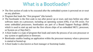 What is a Bootloader?
 The first section of code to be executed after the embedded system is powered on or reset
on any platform .
 Program that loads the “first program” (the kernel).
 The bootloader is the first code to run after power up or reset, and runs before any other
software starts on a processor, including an operating system (OS), if an OS exists. For
some embedded processors, bootloaders are part of a Board Support Package (BSP),
which is used to start up and run the first silicon chips of an embedded MCU, processor,
or System on a Chip (SoC).
 A boot loader is a type of program that loads and starts the process of an core processor or
any system or application or firmware.
 Bootloader enables loading an application within the processor memory when a processor
is started or booted up.
 A boot loader is also known as boot manager or bootstrap loader.
 