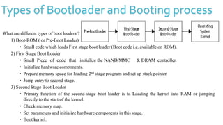 Types of Bootloader and Booting process
What are different types of boot loaders ?
1) Boot-ROM ( or Pre-Boot Loader)
• Small code which loads First stage boot loader (Boot code i.e. available on ROM).
2) First Stage Boot Loader
• Small Piece of code that initialize the NAND/MMC & DRAM controller.
• Initialize hardware components.
• Prepare memory space for loading 2nd stage program and set up stack pointer.
• Jump entry to second stage.
3) Second Stage Boot Loader
• Primary function of the second-stage boot loader is to Loading the kernel into RAM or jumping
directly to the start of the kernel.
• Check memory map.
• Set parameters and initialize hardware components in this stage.
• Boot kernel.
 