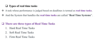  Types of real time tasks
 A task whose performance is judged based on deadlines is termed as real time tasks.
 And the System that handles the real time tasks are called “Real Time Systems”.
 There are three types of Real Time Tasks
1. Hard Real Time Tasks
2. Soft Real Time Tasks
3. Firm Real Time Tasks
 