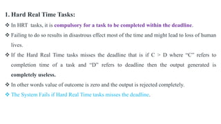 1. Hard Real Time Tasks:
 In HRT tasks, it is compulsory for a task to be completed within the deadline.
 Failing to do so results in disastrous effect most of the time and might lead to loss of human
lives.
 If the Hard Real Time tasks misses the deadline that is if C > D where “C” refers to
completion time of a task and “D” refers to deadline then the output generated is
completely useless.
 In other words value of outcome is zero and the output is rejected completely.
 The System Fails if Hard Real Time tasks misses the deadline.
 