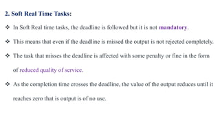 2. Soft Real Time Tasks:
 In Soft Real time tasks, the deadline is followed but it is not mandatory.
 This means that even if the deadline is missed the output is not rejected completely.
 The task that misses the deadline is affected with some penalty or fine in the form
of reduced quality of service.
 As the completion time crosses the deadline, the value of the output reduces until it
reaches zero that is output is of no use.
 