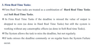3. Firm Real Time Tasks:
Firm Real Time tasks are treated as a combination of Hard Real Time Tasks
and Soft Real Time Tasks.
 In Firm Real Time Tasks if the deadline is missed the value of output is
dropped to zero (as done in Hard Real Time Tasks) but still the system is
working without any catastrophic effects (as done in Soft Real time Tasks).
The System allows the task to miss the deadline, but not regularly.
If tasks misses the deadline commonly or on regular basis the System Failure
occur.
 