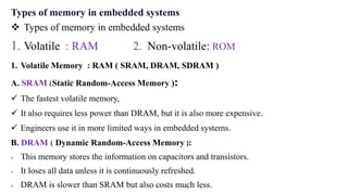 Types of memory in embedded systems
 Types of memory in embedded systems
1. Volatile : RAM 2. Non-volatile: ROM
1. Volatile Memory : RAM ( SRAM, DRAM, SDRAM )
A. SRAM (Static Random-Access Memory ):
 The fastest volatile memory,
 It also requires less power than DRAM, but it is also more expensive.
 Engineers use it in more limited ways in embedded systems.
B. DRAM ( Dynamic Random-Access Memory ):
 This memory stores the information on capacitors and transistors.
 It loses all data unless it is continuously refreshed.
 DRAM is slower than SRAM but also costs much less.
 