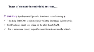 C. SDRAM ( Synchronous Dynamic Random Access Memory ):
 This type of DRAM is synchronous with the embedded system's bus.
 SDRAM uses much less space on the chip than SRAM.
 But it uses more power, in part because it must continually refresh.
Types of memory in embedded systems….
 
