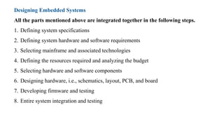 Designing Embedded Systems
All the parts mentioned above are integrated together in the following steps.
1. Defining system specifications
2. Defining system hardware and software requirements
3. Selecting mainframe and associated technologies
4. Defining the resources required and analyzing the budget
5. Selecting hardware and software components
6. Designing hardware, i.e., schematics, layout, PCB, and board
7. Developing firmware and testing
8. Entire system integration and testing
 