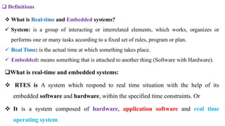  Definitions
 What is Real-time and Embedded systems?
 System: is a group of interacting or interrelated elements, which works, organizes or
performs one or many tasks according to a fixed set of rules, program or plan.
 Real Time: is the actual time at which something takes place.
 Embedded: means something that is attached to another thing (Software with Hardware).
What is real-time and embedded systems:
 RTES is A system which respond to real time situation with the help of its
embedded software and hardware, within the specified time constraints. Or
 It is a system composed of hardware, application software and real time
operating system.
 