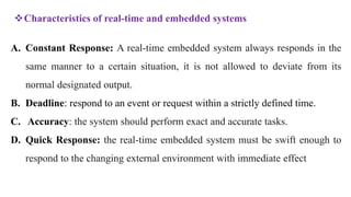 A. Constant Response: A real-time embedded system always responds in the
same manner to a certain situation, it is not allowed to deviate from its
normal designated output.
B. Deadline: respond to an event or request within a strictly defined time.
C. Accuracy: the system should perform exact and accurate tasks.
D. Quick Response: the real-time embedded system must be swift enough to
respond to the changing external environment with immediate effect
Characteristics of real-time and embedded systems
 