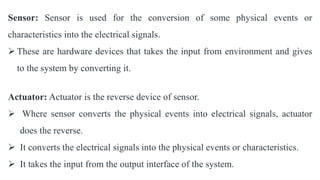 Sensor: Sensor is used for the conversion of some physical events or
characteristics into the electrical signals.
 These are hardware devices that takes the input from environment and gives
to the system by converting it.
Actuator: Actuator is the reverse device of sensor.
 Where sensor converts the physical events into electrical signals, actuator
does the reverse.
 It converts the electrical signals into the physical events or characteristics.
 It takes the input from the output interface of the system.
 