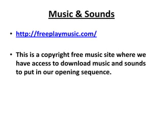 Music & Sounds
• http://freeplaymusic.com/

• This is a copyright free music site where we
  have access to download music and sounds
  to put in our opening sequence.
 
