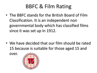 BBFC & Film Rating
• The BBFC stands for the British Board of Film
  Classification. It is an independent non
  governmental body which has classified films
  since it was set up in 1912.

• We have decided that our film should be rated
  15 because is suitable for those aged 15 and
  over.
 