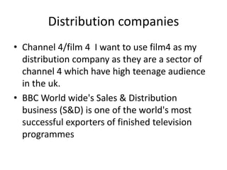 Distribution companies
• Channel 4/film 4 I want to use film4 as my
  distribution company as they are a sector of
  channel 4 which have high teenage audience
  in the uk.
• BBC World wide's Sales & Distribution
  business (S&D) is one of the world's most
  successful exporters of finished television
  programmes
 