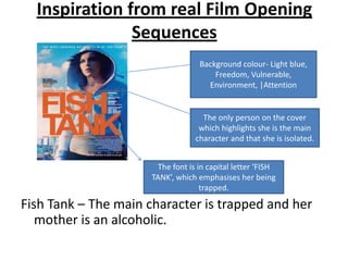 Inspiration from real Film Opening
               Sequences
                                    Background colour- Light blue,
                                        Freedom, Vulnerable,
                                      Environment, |Attention


                                     The only person on the cover
                                    which highlights she is the main
                                   character and that she is isolated.


                        The font is in capital letter ‘FISH
                      TANK’, which emphasises her being
                                     trapped.

Fish Tank – The main character is trapped and her
   mother is an alcoholic.
 