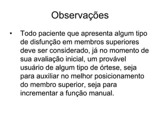 Observações
• Todo paciente que apresenta algum tipo
de disfunção em membros superiores
deve ser considerado, já no momento de
sua avaliação inicial, um provável
usuário de algum tipo de órtese, seja
para auxiliar no melhor posicionamento
do membro superior, seja para
incrementar a função manual.
 