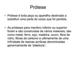 Prótese
• Prótese é toda peça ou aparelho destinado a
substituir uma parte do corpo que foi perdida.
• As próteses para membro inferior ou superior
foram e são construídas de vários materiais, tais
como metal, ferro, aço, madeira, couro, fibra de
vidro, fibras de carbono e ultimamente de uma
infinidade de resinas acrílicas denominadas
genericamente de “plásticos”.
 