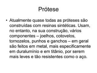 Prótese
• Atualmente quase todas as próteses são
construídas com resinas sintéticas. Usam,
no entanto, na sua construção, vários
componentes – joelhos, cotovelos,
tornozelos, punhos e ganchos – em geral
são feitos em metal, mais especificamente
em duralumínio e em titânio, por serem
mais leves e tão resistentes como o aço.
 