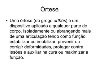 Órtese
• Uma órtese (do grego orthós) é um
dispositivo aplicado a qualquer parte do
corpo. Isoladamente ou abrangendo mais
de uma articulação tendo como função,
estabilizar ou imobilizar, prevenir ou
corrigir deformidades, proteger contra
lesões e auxiliar na cura ou maximizar a
função.
 