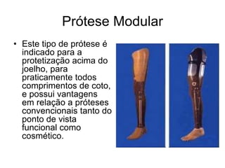 Prótese Modular
• Este tipo de prótese é
indicado para a
protetização acima do
joelho, para
praticamente todos
comprimentos de coto,
e possui vantagens
em relação a próteses
convencionais tanto do
ponto de vista
funcional como
cosmético.
 