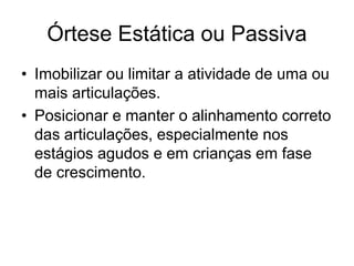 Órtese Estática ou Passiva
• Imobilizar ou limitar a atividade de uma ou
mais articulações.
• Posicionar e manter o alinhamento correto
das articulações, especialmente nos
estágios agudos e em crianças em fase
de crescimento.
 