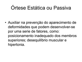 Órtese Estática ou Passiva
• Auxiliar na prevenção do aparecimento de
deformidades que podem desenvolver-se
por uma serie de fatores, como:
posicionamento inadequado dos membros
superiores; desequilíbrio muscular e
hipertonia.
 