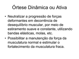 Órtese Dinâmica ou Ativa
• Neutralizar a progressão de forças
deformantes em decorrência de
desequilíbrio muscular, por meio de
estiramento suave e constante, utilizando
bandas elásticas, molas, etc.
• Possibilitar a manutenção da força da
musculatura normal e estimular o
fortalecimento da musculatura fraca.
 