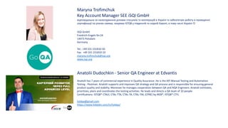 Maryna Trofimchuk
Key Account Manager SEE iSQI GmbH
відповідальна за налагодження ділових стосунків та кооперацій в Україні та забезпечую роботу в проведенні
сертифікації по різних схемах, зокрема ISTQB у південній та східній Європі, в тому числі Україні 
iSQI GmbH
Freidrich-Engels-Str.24
14473 Potsdam
Germany
Tel.: +49 331 231810-50
Fax: +49 331 231810-10
maryna.trofimchuk@isqi.org
www.isqi.org
Anatolii Dudochkin - Senior QA Engineer at Edvantis
Anatolii has 7 years of commercial experience in Quality Assurance. He is the API Manual Testing and Automation
Testing - Postman. Anatolii supports and improves QA strategy and QA process and is responsible for ensuring general
product quality and stability. Moreover he manages cooperation between QA and AQA Engineers. Anatolii estimates,
prioritizes, plans and coordinates the testing activities. He leads and directs a QA team of 10 people.
Certifications: ISTQB® CTALF, CTAL-TTA, CTAL-TA, CTAL-TM, (CPRE) by IREB®, ISTQB® CTFL
toldqa@gmail.com
https://www.linkedin.com/in/toldqa/
 