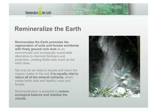 Remineralize the Earth
Remineralize the Earth promotes the
regeneration of soils and forests worldwide
with finely ground rock dust as an
economically and ecologically sustainable
alternative to chemical fertilizers and
pesticides, creating fertile soils much as the
earth does.

Not only do we need to recycle and return the
organic matter to the soil, it is equally vital to
return all of the mineral nutrients, which
create fertile soils and healthy crops and
forests.

Remineralization is essential to restore
ecological balance and stabilize the
climate.
 