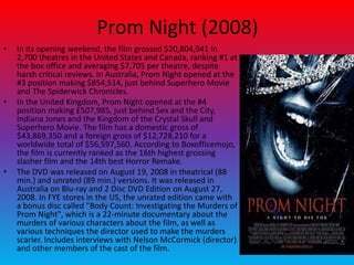 Prom Night (2008)
• In its opening weekend, the film grossed $20,804,941 in
2,700 theatres in the United States and Canada, ranking #1 at
the box office and averaging $7,705 per theatre, despite
harsh critical reviews. In Australia, Prom Night opened at the
#3 position making $854,514, just behind Superhero Movie
and The Spiderwick Chronicles.
• In the United Kingdom, Prom Night opened at the #4
position making £507,985, just behind Sex and the City,
Indiana Jones and the Kingdom of the Crystal Skull and
Superhero Movie. The film has a domestic gross of
$43,869,350 and a foreign gross of $12,728,210 for a
worldwide total of $56,597,560. According to Boxofficemojo,
the film is currently ranked as the 16th highest grossing
slasher film and the 14th best Horror Remake.
• The DVD was released on August 19, 2008 in theatrical (88
min.) and unrated (89 min.) versions. It was released in
Australia on Blu-ray and 2 Disc DVD Edition on August 27,
2008. In FYE stores in the US, the unrated edition came with
a bonus disc called "Body Count: Investigating the Murders of
Prom Night", which is a 22-minute documentary about the
murders of various characters about the film, as well as
various techniques the director used to make the murders
scarier. Includes interviews with Nelson McCormick (director)
and other members of the cast of the film.
 