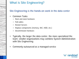 What is Site Engineering?
Site Engineering is the hands-on work in the data center
• Common Tasks
− Rack and stack hardware
− Pull cables
− Restart Servers
− Replace components (memory, NIC, HDD, etc.)
− Decommission hardware

• Typically, the larger the data center, the more specialized the
team- smaller organizations may combine System Administration
with Site Engineering
• Commonly outsourced as a managed service

15

 