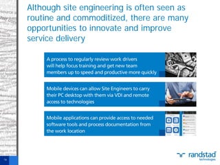 Although site engineering is often seen as
routine and commoditized, there are many
opportunities to innovate and improve
service delivery

16

 