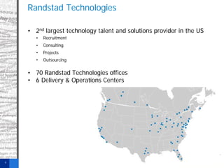 Randstad Technologies
• 2nd largest technology talent and solutions provider in the US
•

Recruitment

•

Consulting

•

Projects

•

Outsourcing

• 70 Randstad Technologies offices
• 6 Delivery & Operations Centers

4

 