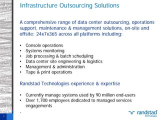Infrastructure Outsourcing Solutions
A comprehensive range of data center outsourcing, operations
support, maintenance & management solutions, on-site and
offsite; 24x7x365 across all platforms including:
•
•
•
•
•
•

Console operations
Systems monitoring
Job processing & batch scheduling
Data center site engineering & logistics
Management & administration
Tape & print operations

Randstad Technologies experience & expertise
• Currently manage systems used by 90 million end-users
• Over 1,700 employees dedicated to managed services
engagements
,
5

 